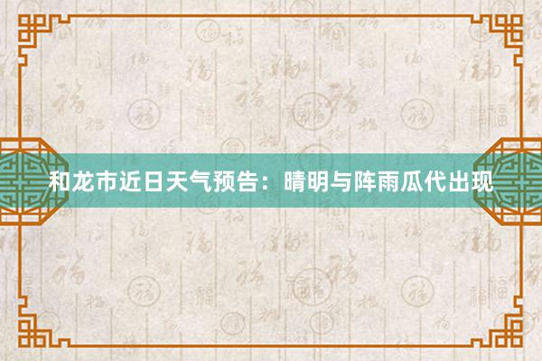 和龙市近日天气预告：晴明与阵雨瓜代出现